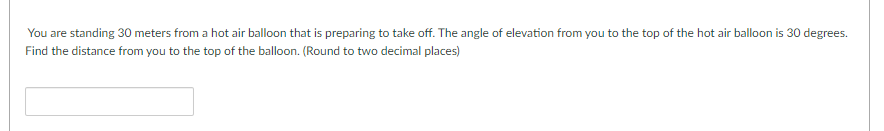 You are standing 30 meters from a hot air balloon that is preparing to take off. The angle of elevation from you to the top of the hot air balloon is 30 degrees.
Find the distance from you to the top of the balloon. (Round to two decimal places)
