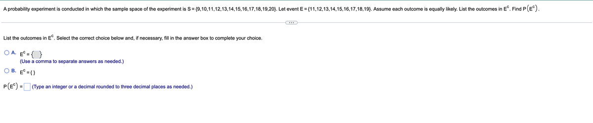 A probability experiment is conducted in which the sample space of the experiment is S = {9,10,11,12,13,14,15,16,17,18,19,20}. Let event E = {11,12,13,14,15,16,17,18,19). Assume each outcome is equally likely. List the outcomes in EC. Find P (EC).
List the outcomes in EC. Select the correct choice below and, if necessary, fill in the answer box to complete your choice.
A. E={
(Use a comma to separate answers as needed.)
B. E = {}
P (EC) =
(Type an integer or a decimal rounded to three decimal places as needed.)