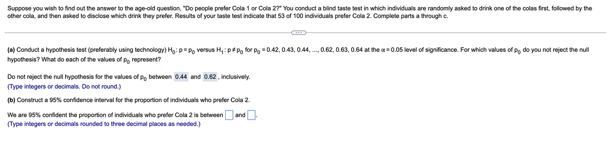 Suppose you wish to find out the answer to the age-old question, "Do people prefer Cola 1 or Cola 2?" You conduct a blind taste test in which individuals are randomly asked to drink one of the colas first, followed by the
other cola, and then asked to disclose which drink they prefer. Results of your taste test indicate that 53 of 100 individuals prefer Cola 2. Complete parts a through c.
(a) Conduct a hypothesis test (preferably using technology) Ho: p = p versus H₁: pp for p = 0.42, 0.43, 0.44,
hypothesis? What do each of the values of po represent?
Do not reject the null hypothesis for the values of po between 0.44 and 0.62, inclusively.
(Type integers or decimals. Do not round.)
(b) Construct a 95% confidence interval for the proportion of individuals who prefer Cola 2.
We are 95% confident the proportion of individuals who prefer Cola 2 is between and
(Type integers or decimals rounded to three decimal places as needed.)
0.62, 0.63, 0.64 at the x = 0.05 level of significance. For which values of po do you not reject the null