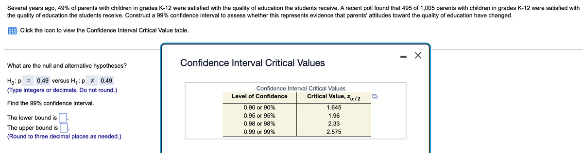 Several years ago, 49% of parents with children in grades K-12 were satisfied with the quality of education the students receive. A recent poll found that 495 of 1,005 parents with children in grades K-12 were satisfied with
the quality of education the students receive. Construct a 99% confidence interval to assess whether this represents evidence that parents' attitudes toward the quality of education have changed.
Click the icon to view the Confidence Interval Critical Value table.
What are the null and alternative hypotheses?
Ho: P = 0.49 versus H₁: p # 0.49
(Type integers or decimals. Do not round.)
Find the 99% confidence interval.
The lower bound is
The upper bound is
(Round to three decimal places as needed.)
Confidence Interval Critical Values
Confidence Interval Critical Values
Critical Value, Zα/2
Level of Confidence
0.90 or 90%
0.95 or 95%
0.98 or 98%
0.99 or 99%
1.645
1.96
2.33
2.575
X