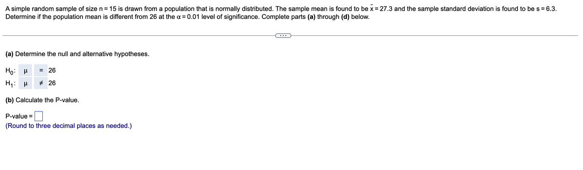 A simple random sample of size n = 15 is drawn from a population that is normally distributed. The sample mean is found to be x = 27.3 and the sample standard deviation is found to be s = 6.3.
Determine if the population mean is different from 26 at the x = 0.01 level of significance. Complete parts (a) through (d) below.
(a) Determine the null and alternative hypotheses.
Ho: μ = 26
H₁: μ
#26
(b) Calculate the P-value.
P-value =
(Round to three decimal places as needed.)