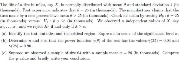 The life of a tire in miles, say X, is normally distributed with mean e and standard deviation 4 (in
thousands). Past experience indicates that 0 = 25 (in thousands). The manufacturer claims that the
tires made by a new process have mean 0 > 25 (in thousands). Check his claim by testing Ho : 0 = 25
(in thousands) versus H1 : 0 > 25 (in thousands). We observed n independent values of X, say
T1,..., In and we reject Ho if and only if i 2 c.
(a) Identify the test statistics and the critical region. Express e in terms of the significance level a.
(b) Determine n and e so that the power function y(8) of the test has the values y(25) = 0.04 and
(28) = 0.96.
(c) Suppose we observed a sample of size 64 with a sample mean i = 26 (in thousands). Compute
the p-value and briefly write your conclusion.
