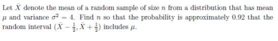 Let X denote the mean of a random sample of size n from a distribution that has mean
µ and variance o? = 4. Find n so that the probability is approximately 0.92 that the
random interval (X -X +) includes u.
