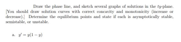 Draw the phase line, and sketch several graphs of solutions in the ty-plane.
[You should draw solution curves with correct concavity and monotonicity (increase or
decrease).] Determine the equilibrium points and state if each is asymptotically stable,
semistable, or unstable.
a. y = y(1 – y)
