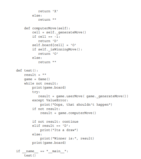 return 'X'
else:
return "
def computerMove (self):
cell = self._generateMove ()
if cell == -1:
return 'D'
self.board[cell] = '0'
if self._isWinningMove () :
return 'O'
else:
return ""
def test () :
result = ""
game = Game ()
while not result:
print (game.board)
try:
result = game.userMove ( game._generateMove ())
except ValueError:
print ("Oops, that shouldn't happen")
if not result:
result = game.computerMove ()
if not result: continue
elif result == 'D':
print ("Its a draw")
else:
print ("Winner is:", result)
print (game.board)
if
name
main
":
test ()
