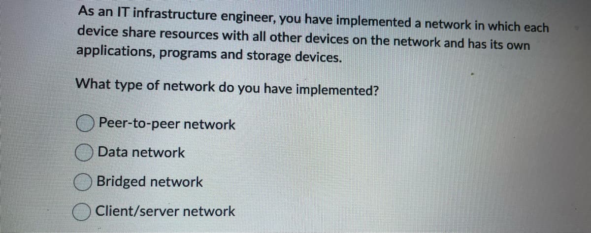 As an IT infrastructure engineer, you have implemented a network in which each
device share resources with all other devices on the network and has its own
applications, programs and storage devices.
What type of network do you have implemented?
Peer-to-peer network
Data network
Bridged network
Client/server network