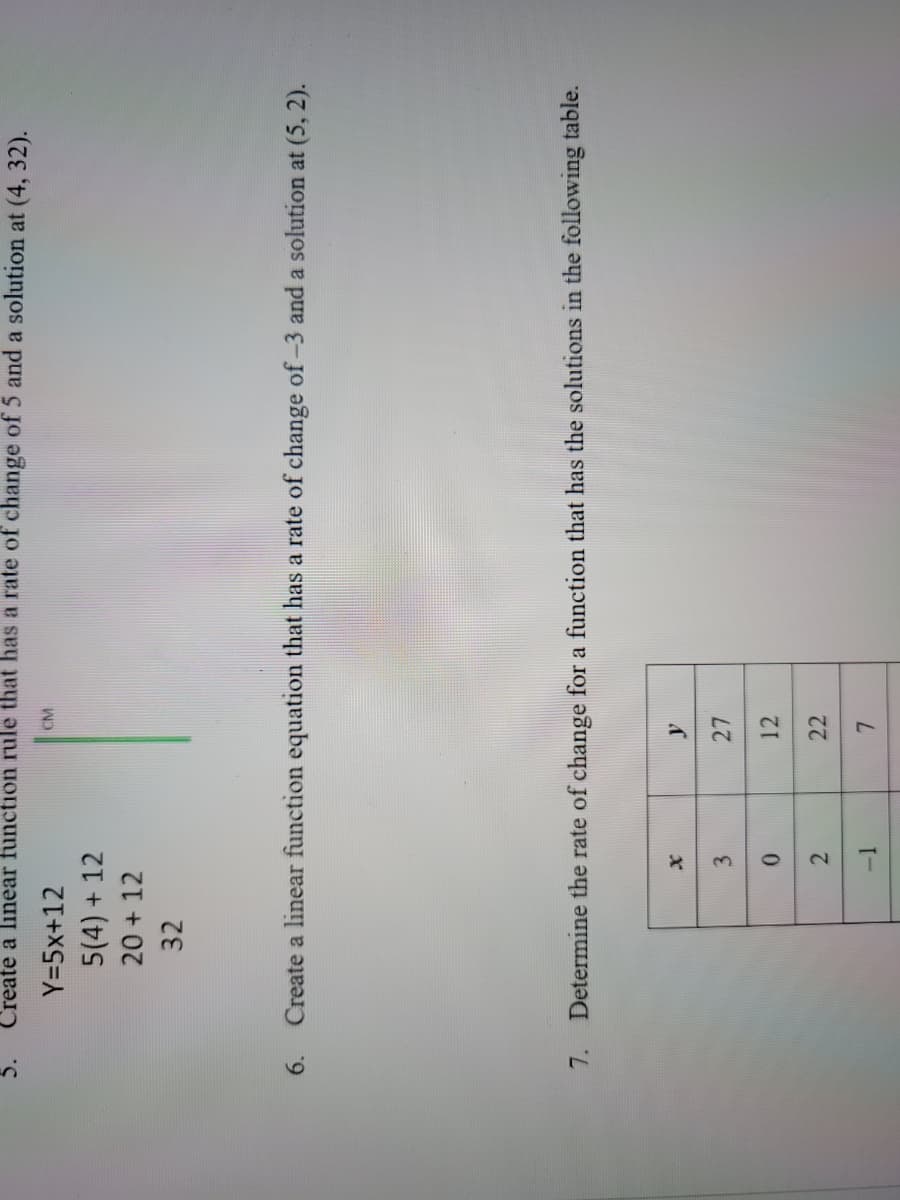 5. Create a linear function rule that has a rate of change of 5 and a solution at (4, 32).
Y=5x+12
5(4) + 12
20 + 12
32
6. Create a linear function equation that has a rate of change of -3 and a solution at (5,2).
7.
Determine the rate of change for a function that has the solutions in the following table.
x
3
0
2
CM
L
-1
y
27
12
22
7