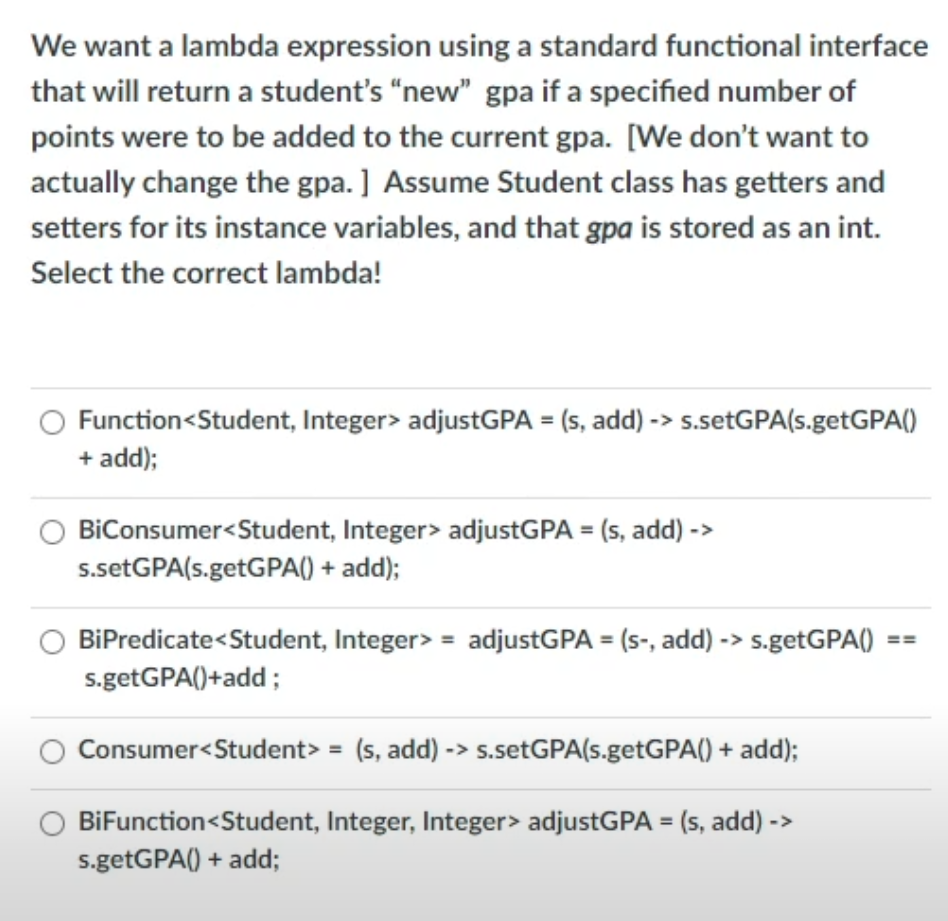 We want a lambda expression using a standard functional interface
that will return a student's “new" gpa if a specified number of
points were to be added to the current gpa. [We don't want to
actually change the gpa. ] Assume Student class has getters and
setters for its instance variables, and that gpa is stored as an int.
Select the correct lambda!
Function<Student, Integer> adjustGPA = (s, add) -> s.setGPA(s.getGPA()
+ add);
BiConsumer<Student, Integer> adjustGPA = (s, add) ->
s.setGPA(s.getGPA() + add);
BiPredicate<Student, Integer> = adjustGPA = (s-, add) -> s.getGPA()
s.getGPA()+add;
Consumer<Student> = (s, add) -> s.setGPA(s.getGPA() + add);
BiFunction<Student, Integer, Integer> adjustGPA = (s, add) ->
s.getGPA() + add;
