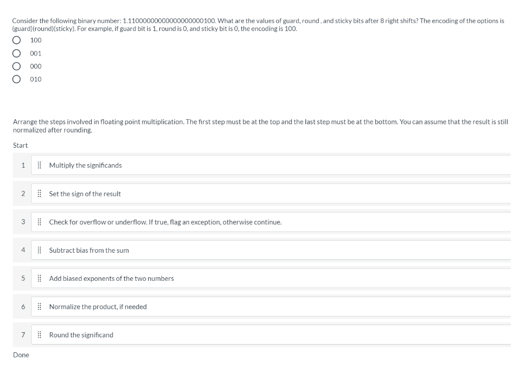 Consider the following binary number: 1.11000000000000000000100. What are the values of guard, round , and sticky bits after 8 right shifts? The encoding of the options is
(guard)(round)(sticky). For example, if guard bit is 1, round is 0, and sticky bit is 0, the encoding is 100.
100
001
00
010
Arrange the steps involved in floating point multiplication. The first step must be at the top and the last step must be at the bottom. You can assume that the result is still
normalized after rounding.
Start
1
| Multiply the significands
2
E Set the sign of the result
3
| Check for overflow or underflow. If true, flag an exception, otherwise continue.
4
E Subtract bias from the sum
| Add biased exponents of the two numbers
6
E Normalize the product, if needed
7
| Round the significand
Done
