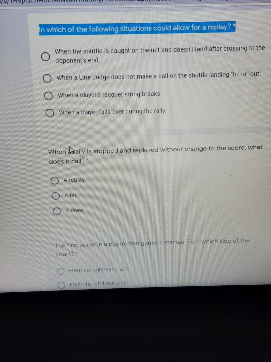 In which of the following situations could allow for a replay?
When the shuttle is caught on the net and doesn't land after crossing to the
opponent's end
When a Line Judge does not make a call on the shuttle landing "in" or "out"
When a player's racquet string breaks
When a player falls over during the rally.
When arally is stopped and replayed without change to the score, what
does it call?*
O A replay
A let
A draw
The first serve in a badminton game is started from which side of the
court? *
From the right-hand side
From the left-hand side
