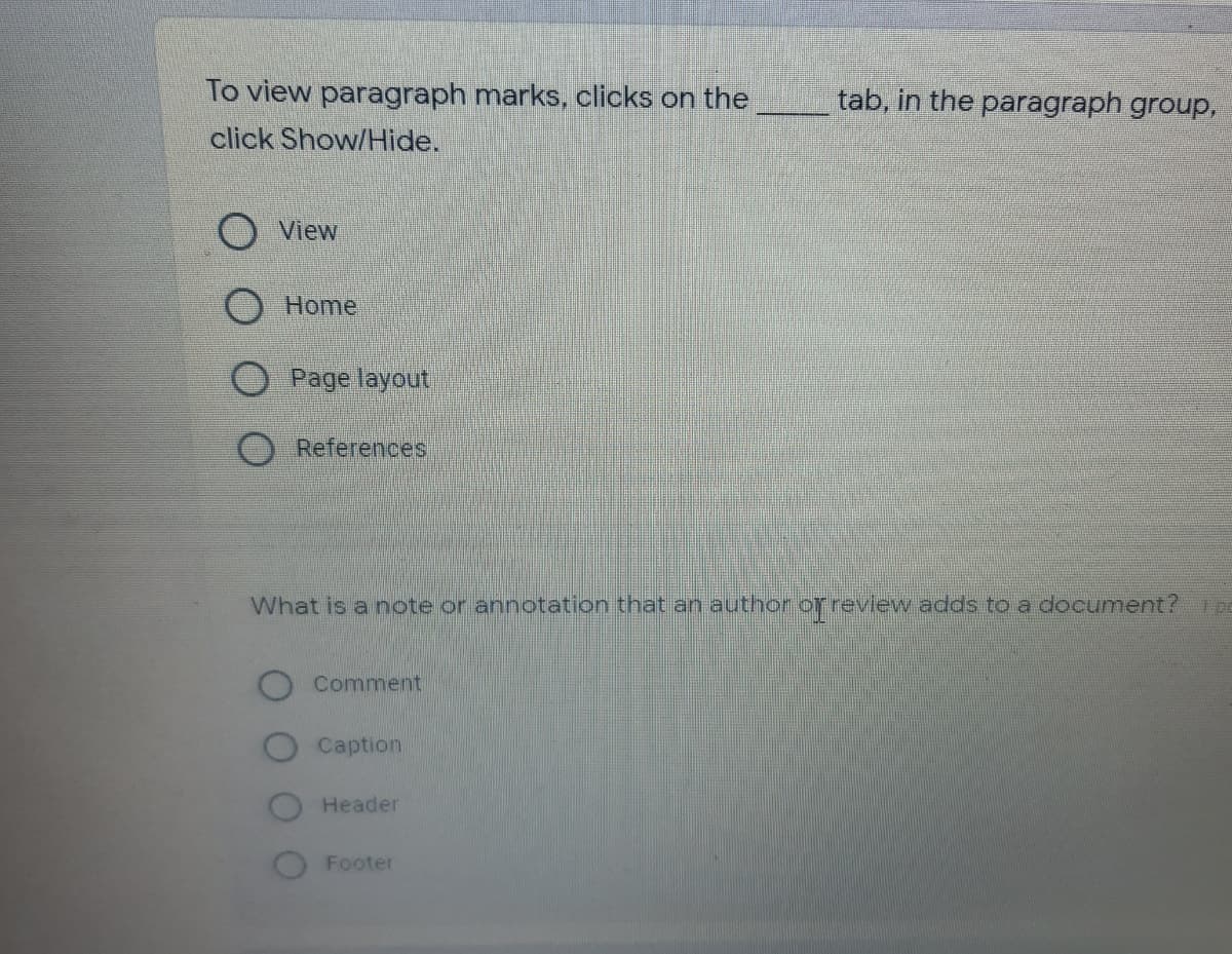 To view paragraph marks, clicks on the
tab, in the paragraph group,
click Show/Hide.
View
O Home
Page layout
O References
What is a note or annotation that an author or review adds to a document?
Comment
Caption
Header
Footer
