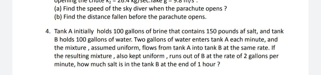 upe
ng the chlute K2
9.6 m/s
(a) Find the speed of the sky diver when the parachute opens ?
(b) Find the distance fallen before the parachute opens.
4. Tank A initially holds 100 gallons of brine that contains 150 pounds af salt, and tank
B holds 100 gallons of water. Two gallons of water enters tank A each minute, and
the mixture , assumed uniform, flows from tank A into tank B at the same rate. If
the resulting mixture , also kept uniform , runs out of B at the rate of 2 gallons per
minute, how much salt is in the tank B at the end of 1 hour ?
