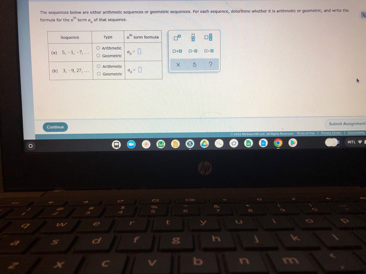 9
The sequences below are either arithmetic sequences or geometric sequences. For each sequence, determine whether it is arithmetic or geometric, and write the
formula for the n term an of that sequence.
th
Sequence
Type
nth term formula
08
O Arithmetic
(a) 5, -1, -7, ...
0+0
0.0
O Geometric
X
?
(b) 3,-9, 27, ...
Arithmetic
Geometric
%= 0
Submit Assignment
Ⓒ2022 McGraw Hill LLC. All Rights Reserved. Terms of Use | Privacy Center | Accessibility
150
INTL
8
Continue
G
He
e
$5
4
32
%
5
t
C
0.0
g
ローロ
$
S
Dil
6
no
y
b
N
h
U
m