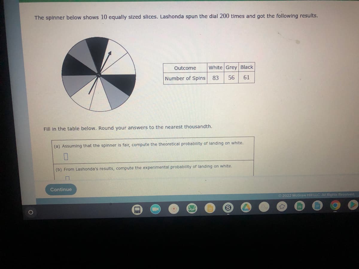 The spinner below shows 10 equally sized slices. Lashonda spun the dial 200 times and got the following results.
Outcome White Grey Black
Number of Spins 83 56 61
Fill in the table below. Round your answers to the nearest thousandth.
(a) Assuming that the spinner is fair, compute the theoretical probability of landing on white.
(b) From Lashonda's results, compute the experimental probability of landing on white.
7
Continue
S
T
Ⓒ2022 McGraw Hill LLC. All Rights Reserved.
ed
O