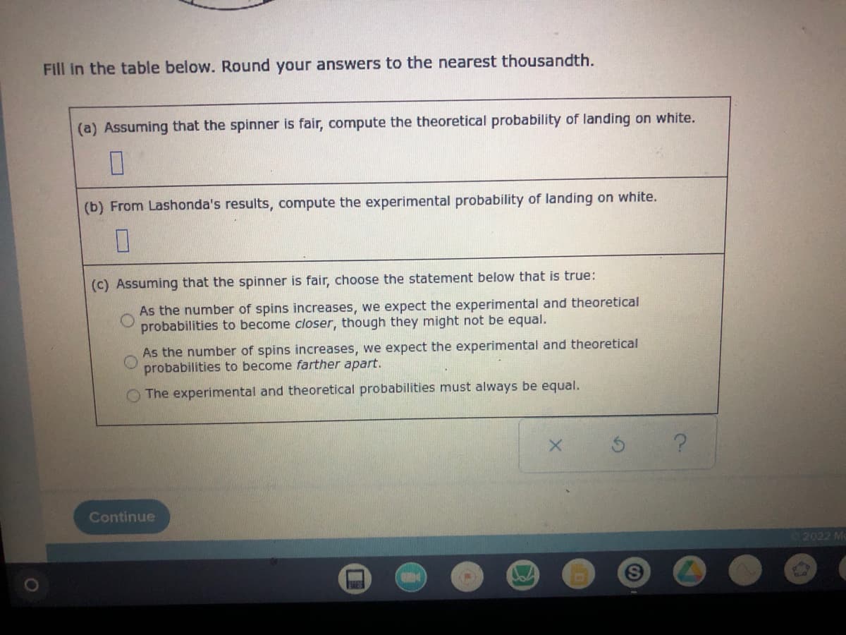 Fill in the table below. Round your answers to the nearest thousandth.
(a) Assuming that the spinner is fair, compute the theoretical probability of landing on white.
0
(b) From Lashonda's results, compute the experimental probability of landing on white.
0
(c) Assuming that the spinner is fair, choose the statement below that is true:
As the number of spins increases, we expect the experimental and theoretical
probabilities to become closer, though they might not be equal.
As the number of spins increases, we expect the experimental and theoretical
probabilities to become farther apart.
The experimental and theoretical probabilities must always be equal.
X
?
Continue
S
2022 M