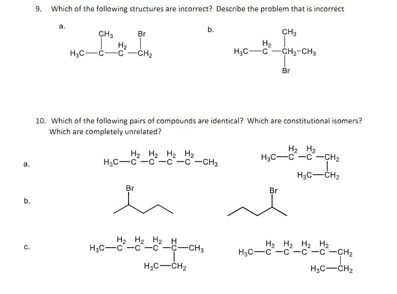 9. Which of the following structures are incorrect? Describe the problem that is incorrect
а.
b.
CH3
H2
-c-CH2
CH3
H2
-c-CH2-CH3
Br
H3C
H3C-
Br
10. Which of the following pairs of compounds are identical? Which are constitutional isomers?
Which are completely unrelated?
H2 H2 H2 H2
Hас—с —с —с —с —снз
H2 H2
H3C-C-C-CH2
a.
H3C-ČH2
Br
Br
b.
H2 H2 H2 H
Нзс —с —с—с —с—снз
H2 H2 H2 H2
Нас—с —с —с —с —сн,
с.
H3C-CH2
H3C-CH2
