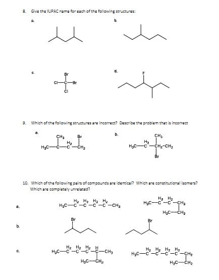 8.
Give the IUPAC name for each of the following structures:
b.
d.
Br
9. Which of the following structures are incorrect? Describe the problem that is incorrect
a.
b.
CH3
H2
CH2-CH3
CHa
Br
H3C-
H2
CH2
H3C-C
Br
10. Which of the following pairs of compounds are identical? Which are constitutional isomers?
Which are complately unralated?
H, H2 H2 H2
HgC-C-c-c-c-CH
H2 H2
H3C-C -C -CH2
H3C-CH2
Br
Br
b.
H2 H3 H2
H2 H2 H2
-C-c-CH2
C.
-CH3
HạC-CH2
H3C-CH2
