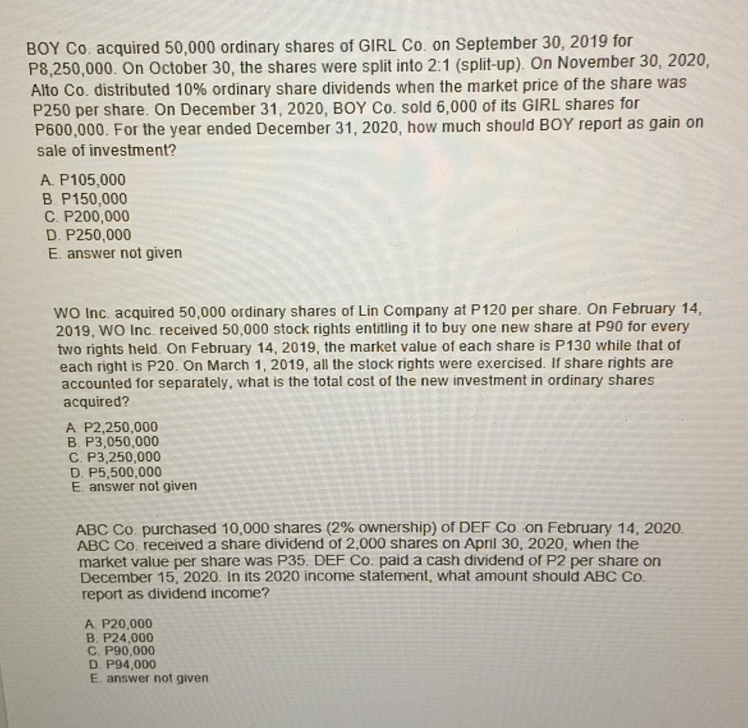 BOY Co. acquired 50,000 ordinary shares of GIRL Co. on September 30, 2019 for
P8,250,000. On October 30, the shares were split into 2:1 (split-up). On November 30, 2020,
Alto Co. distributed 10% ordinary share dividends when the market price of the share was
P250 per share. On December 31, 2020, BOY Co. sold 6,000 of its GIRL shares for
P600,000. For the year ended December 31, 2020, how much should BOY report as gain on
sale of investment?
A. P105,000
B. P150,000
C. P200,000
D. P250,000
E. answer not given
WO Inc. acquired 50,000 ordinary shares of Lin Company at P120 per share. On February 14,
2019, WO Inc. received 50,000 stock rights entitling it to buy one new share at P90 for every
two rights held. On February 14, 2019, the market value of each share is P130 while that of
each right is P20. On March 1, 2019, all the stock rights were exercised. If share rights are
accounted for separately, what is the total cost of the new investment in ordinary shares
acquired?
A P2,250,000
B. P3,050,000
C. P3,250,000
D. P5,500,000
E. answer not given
ABC Co. purchased 10,000 shares (2% ownership) of DEF Co on February 14, 2020.
ABC Co. received a share dividend of 2,000 shares on April 30, 2020, when the
market value per share was P35. DEF Co. paid a cash dividend of P2 per share on
December 15, 2020. In its 2020 income statement, what amount should ABC Co.
report as dividend income?
A. P20,000
B. P24,000
C. P90,000
D. P94,000
E. answer not given
