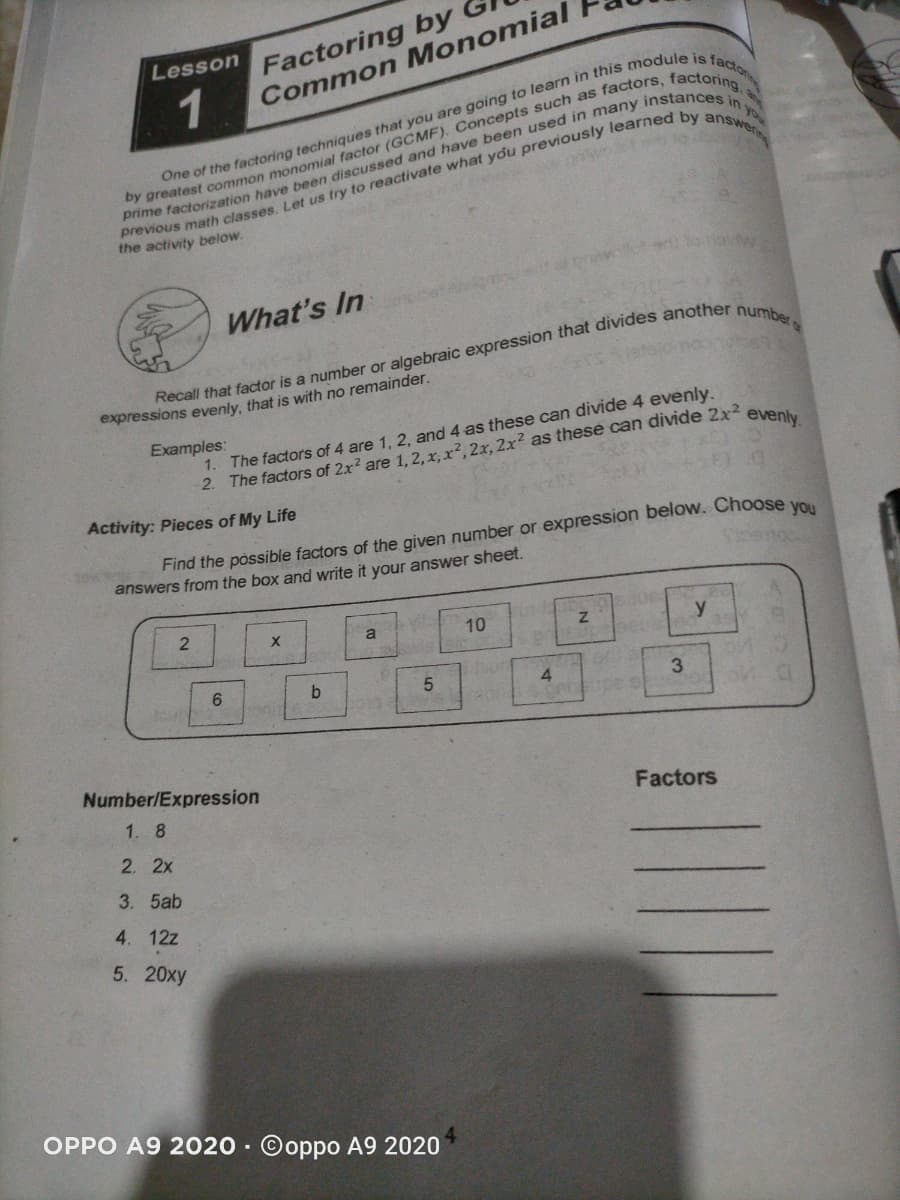 Lesson
Factoring by
1
Common Monomial
you
the activity below.
What's In
Recall that factor is a number or algebraic expression that divides another
expressions evenly, that is with no remainder.
number
1. The factors of 4 are 1, 2, and 4 as these can divide 4 evenly.
2. The factors of 2x? are 1, 2, x,x?, 2x, 2x? as these can divide 2x2
Examples:
evenly.
Activity: Pieces of My Life
Find the possible factors of the given number or expression below. Choose vo
answers from the box and write it your answer sheet.
a
10
y
b.
onin
4.
Number/Expression
Factors
1. 8
2. 2x
3. 5ab
4. 12z
5. 20xy
OPPO A9 2020 · Ooppo A9 2020
