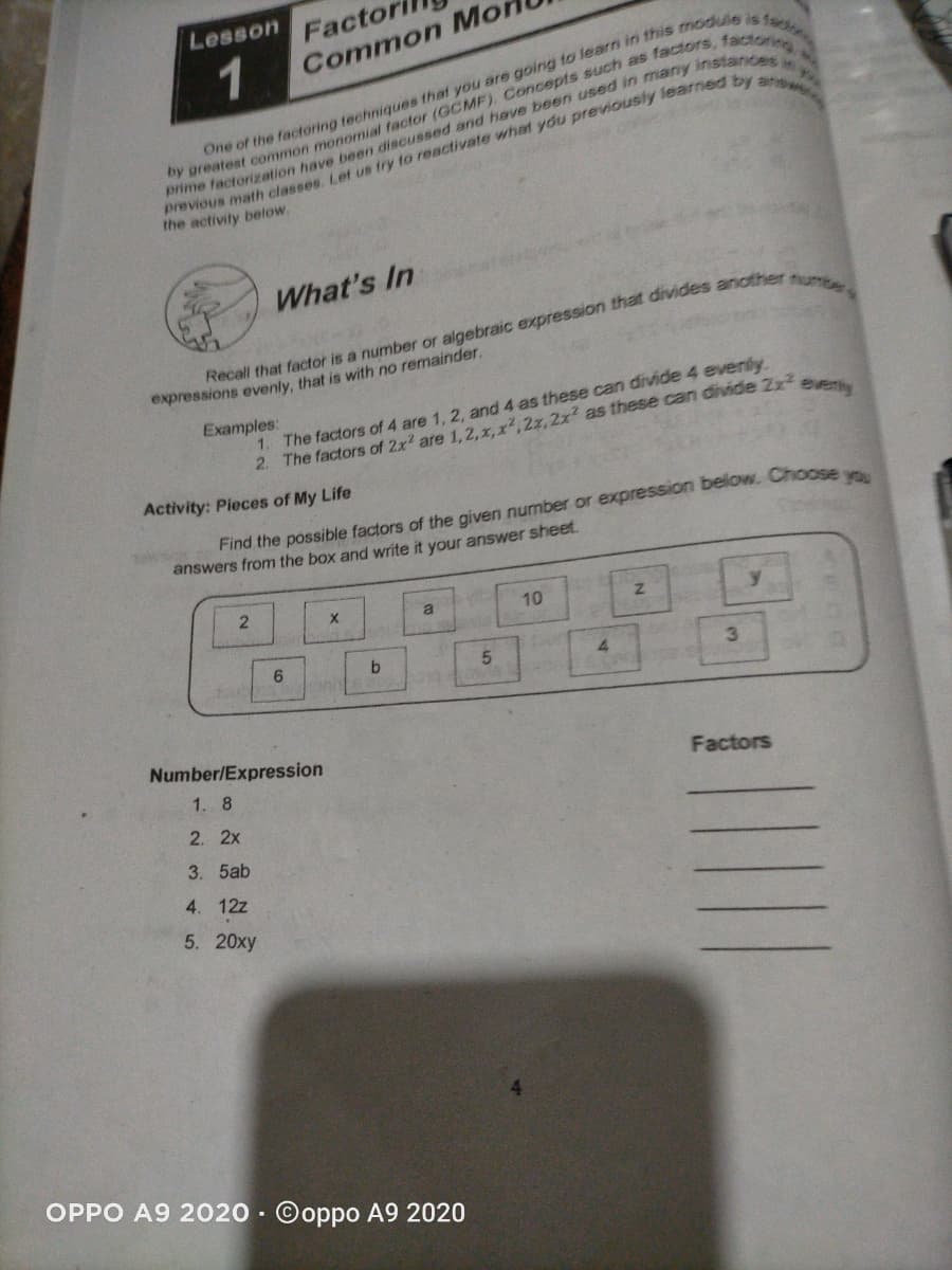 Factori
Common Mo
Lesson
1
the activity below.
What's In
expressions evenly, that is with no remainder.
1. The factors of 4 are 1, 2, and 4 as these can divide 4 evenly
2. The factors of 2x? are 1,2,x,x2,2x, 2x2 as these can divide 2x2
Examples:
Activity: Pieces of My Life
Find the possible factors of the given number or expression below. Choose y
answers from the box and write it your answer sheet.
10
4.
Number/Expression
1. 8
Factors
2. 2x
3. 5ab
4. 12z
5. 20xy
OPPO A9 2020 · Ooppo A9 2020
