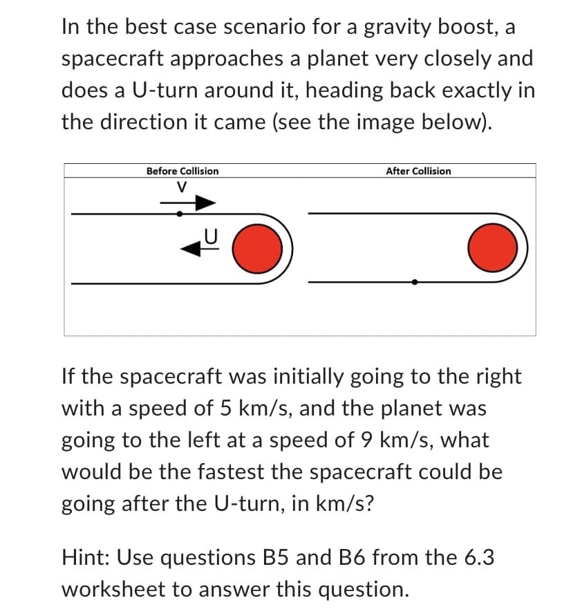 In the best case scenario for a gravity boost, a
spacecraft approaches a planet very closely and
does a U-turn around it, heading back exactly in
the direction it came (see the image below).
Before Collision
After Collision
If the spacecraft was initially going to the right
with a speed of 5 km/s, and the planet was
going to the left at a speed of 9 km/s, what
would be the fastest the spacecraft could be
going after the U-turn, in km/s?
Hint: Use questions B5 and B6 from the 6.3
worksheet to answer this question.