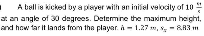 m
A ball is kicked by a player with an initial velocity of 10
at an angle of 30 degrees. Determine the maximum height,
and how far it lands from the player. h = 1.27 m, Sx
