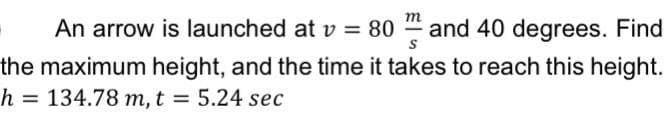 m
An arrow is launched at v = 80
and 40 degrees. Find
the maximum height, and the time it takes to reach this height.
h = 134.78 m, t = 5.24 sec
