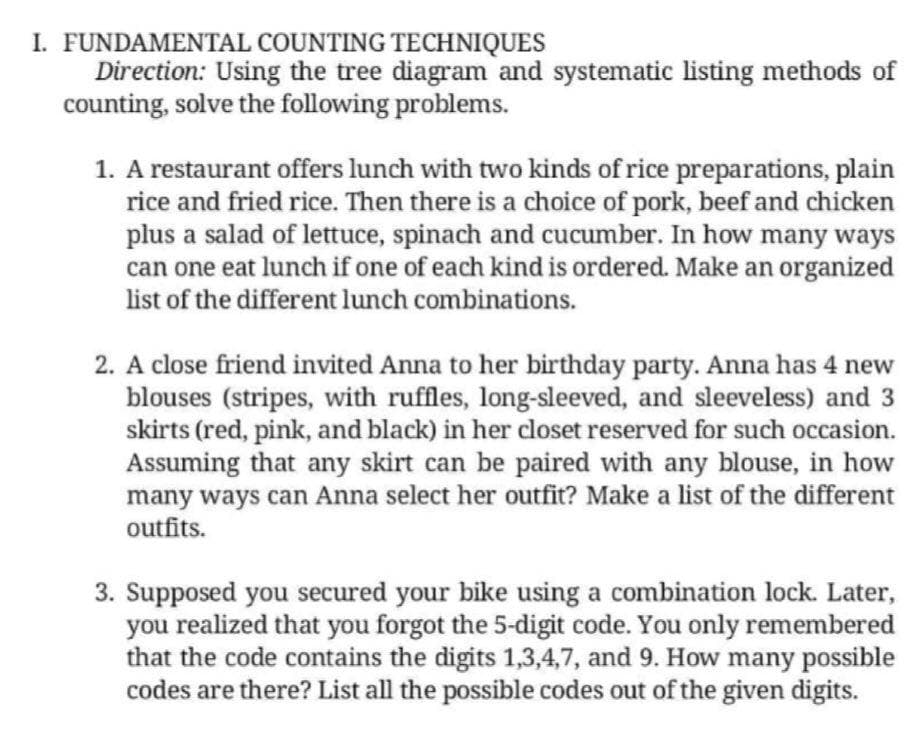 I. FUNDAMENTAL COUNTING TECHNIQUES
Direction: Using the tree diagram and systematic listing methods of
counting, solve the following problems.
1. A restaurant offers lunch with two kinds of rice preparations, plain
rice and fried rice. Then there is a choice of pork, beef and chicken
plus a salad of lettuce, spinach and cucumber. In how many ways
can one eat lunch if one of each kind is ordered. Make an organized
list of the different lunch combinations.
2. A close friend invited Anna to her birthday party. Anna has 4 new
blouses (stripes, with ruffles, long-sleeved, and sleeveless) and 3
skirts (red, pink, and black) in her closet reserved for such occasion.
Assuming that any skirt can be paired with any blouse, in how
many ways can Anna select her outfit? Make a list of the different
outfits.
3. Supposed you secured your bike using a combination lock. Later,
you realized that you forgot the 5-digit code. You only remembered
that the code contains the digits 1,3,4,7, and 9. How many possible
codes are there? List all the possible codes out of the given digits.
