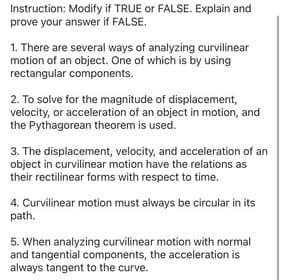 Instruction: Modify if TRUE or FALSE. Explain and
prove your answer if FALSE.
1. There are several ways of analyzing curvilinear
motion of an object. One of which is by using
rectangular components.
2. To solve for the magnitude of displacement,
velocity, or acceleration of an object in motion, and
the Pythagorean theorem is used.
3. The displacement, velocity, and acceleration of an
object in curvilinear motion have the relations as
their rectilinear forms with respect to time.
4. Curvilinear motion must always be circular in its
path.
5. When analyzing curvilinear motion with normal
and tangential components, the acceleration is
always tangent to the curve.
