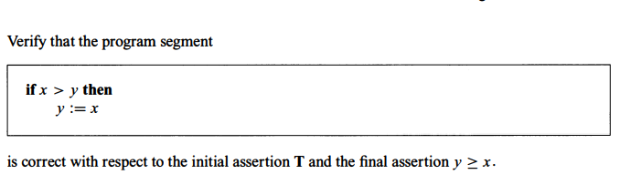 Verify that the program segment
if x > y then
y := x
is correct with respect to the initial assertion T and the final assertion y ≥ x.