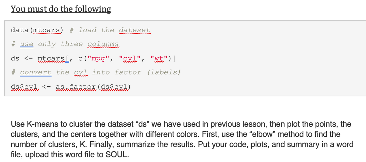 You must do the following
data (mtcars) # load the dateset
# use only three colunms,
ds <- mtcarsL, c("mpg", "cxl", "wt")]
# convert the cyl into factor (labels)
dsscyl <- as factor(dsicyl)
Use K-means to cluster the dataset “ds" we have used in previous lesson, then plot the points, the
clusters, and the centers together with different colors. First, use the "elbow" method to find the
number of clusters, K. Finally, summarize the results. Put your code, plots, and summary in a word
file, upload this word file to SOUL.
