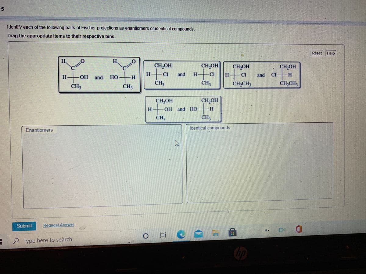 Identify each of the following pairs of Fischer projections as enantiomers or identical compounds.
Drag the appropriate items to their respective bins.
Reset Help
H.
H.
CH,OH
CH,OH
CH,OH
CH,OH
ati
CI
and
H.
CI
H-
CI
and
CI H
H
and
НО
H.
CH3
CH3
CH2CH3
CH,CH3
CH3
CH3
CH,OH
CH,OH
H.
OH and HO
H.
CH3
CH3
Enantiomers
Identical compounds
Subrnit
Request Answer
P Type here to search
