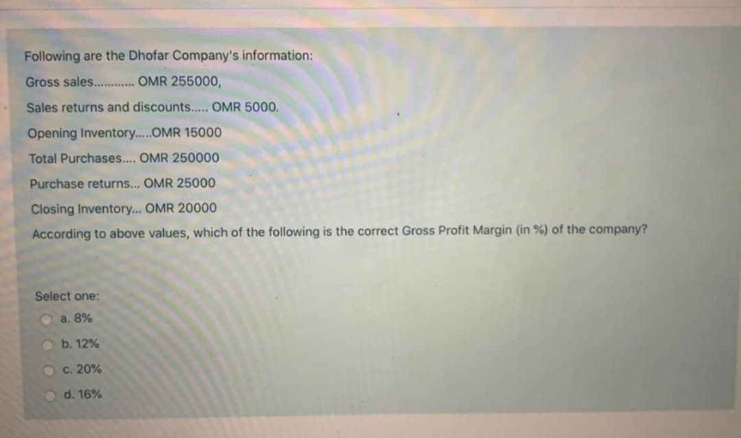 Following are the Dhofar Company's information:
Gross sales.. . OMR 255000,
Sales returns and discounts... OMR 500.
Opening Inventory....OMR 15000
Total Purchases... OMR 250000
Purchase returns... OMR 25000
Closing Inventory... OMR 20000
According to above values, which of the following is the correct Gross Profit Margin (in %) of the company?
Select one:
O a. 8%
Ob. 12%
c. 20%
d. 16%
