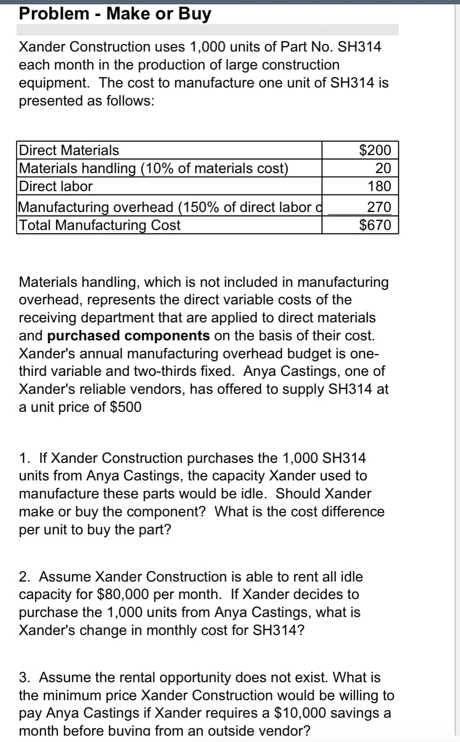 Problem - Make or Buy
Xander Construction uses 1,000 units of Part No. SH314
each month in the production of large construction
equipment. The cost to manufacture one unit of SH314 is
presented as follows:
Direct Materials
Materials handling (10% of materials cost)
Direct labor
Manufacturing overhead (150% of direct labor d
otal Manufacturing Cost
$200
20
180
270
$670
Materials handling, which is not included in manufacturing
overhead, represents the direct variable costs of the
receiving department that are applied to direct materials
and purchased components on the basis of their cost.
Xander's annual manufacturing overhead budget is one-
third variable and two-thirds fixed. Anya Castings, one of
Xander's reliable vendors, has offered to supply SH314 at
a unit price of $500
1. If Xander Construction purchases the 1,000 SH314
units from Anya Castings, the capacity Xander used to
manufacture these parts would be idle. Should Xander
make or buy the component? What is the cost difference
per unit to buy the part?
2. Assume Xander Construction is able to rent all idle
capacity for $80,000 per month. If Xander decides to
purchase the 1,000 units from Anya Castings, what is
Xander's change in monthly cost for SH314?
3. Assume the rental opportunity does not exist. What is
the minimum price Xander Construction would be willing to
pay Anya Castings if Xander requires a $10,000 savings a
month before buvina from an outside vendor?
