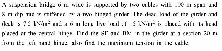 A suspension bridge 6 m wide is supported by two cables with 100 m span and
8 m dip and is stiffened by a two hinged girder. The dead load of the girder and
deck is 7.5 kN/m² and a 6 m long live load of 15 kN/m2 is placed with its head
placed at the central hinge. Find the SF and BM in the girder at a section 20 m
from the left hand hinge, also find the maximum tension in the cable.
