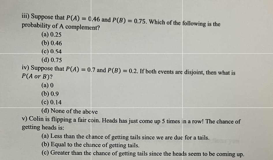 iii) Suppose that P(A) = 0.46 and P(B) = 0.75. Which of the following is the
probability of A complement?
(a) 0.25
(b) 0.46
(c) 0.54
(d) 0.75
iv) Suppose that P(A) = 0.7 and P(B) = 0.2. If both events are disjoint, then what is
P(A or B)?
(a) 0
(b) 0.9
(c) 0.14
(d) None of the above
v) Colin is flipping a fair coin. Heads has just come up 5 times in a row! The chance of
getting heads is:
(a) Less than the chance of getting tails since we are due for a tails.
(b) Equal to the chance of getting tails.
(c) Greater than the chance of getting tails since the heads seem to be coming up.
