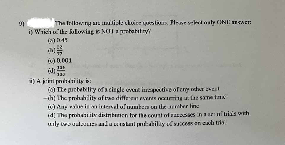 The following are multiple choice questions. Please select only ONE answer:
9)
i) Which of the following is NOT a probability?
(a) 0.45
(c) 0.001
104
(d)
100
ii) A joint probability is:
(a) The probability of a single event irrespective of any other event
(b) The probability of two different events occurring at the same time
(c) Any value in an interval of numbers on the number line
(d) The probability distribution for the count of successes in a set of trials with
only two outcomes and a constant probability of success on each trial
