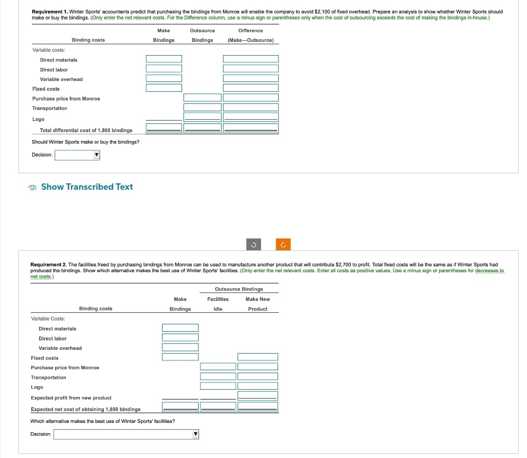 Requirement 1. Winter Sports' accountants predict that purchasing the bindings from Monroe will enable the company to avoid $2,100 of fixed overhead. Prepare an analysis to show whether Winter Sports should
make or buy the bindings. (Only enter the net relevant costs. For the Difference column, use a minus sign or parentheses only when the cost of outsourcing exceeds the cost of making the bindings in-house.)
Variable costs:
Direct materials
Direct labor
Variable overhead
Binding costs
Fixed costs
Purchase price from Monroe
Transportation
Logo
Total differential cost of 1,800 bindings
Should Winter Sports make or buy the bindings?
Decision:
Show Transcribed Text
Variable Costs:
Binding costs
Direct materials
Direct labor
Variable overhead
Fixed costs
Purchase price from Monroe
Transportation
Decision:
Make
Bindings
Requirement 2. The facilities freed by purchasing bindings from Monroe can be used to manufacture another product that will contribute $2,700 to profit. Total fixed costs will be the same as if Winter Sports had
produced the bindings. Show which alternative makes the best use of Winter Sports' facilities. (Only enter the net relevant costs. Enter all costs as positive values. Use a minus sign or parentheses for decreases to
net costs.)
Outsource
Bindings
Logo
Expected profit from new product.
Expected net cost of obtaining 1,800 bindings
Which alternative makes the best use of Winter Sports' facilities?
Make
Bindings
Difference
(Make-Outsource)
3
Outsource Bindings
Facilities
Idle
Ć
Make New
Product