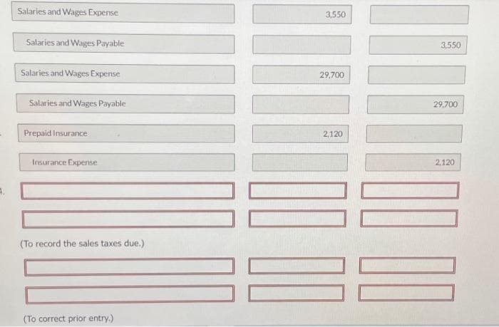 Salaries and Wages Expense
Salaries and Wages Payable
Salaries and Wages Expense
Salaries and Wages Payable
Prepaid Insurance
Insurance Expense
(To record the sales taxes due.)
(To correct prior entry.)
3,550
29,700
2,120
3,550
29,700
10000
100 00
2.120