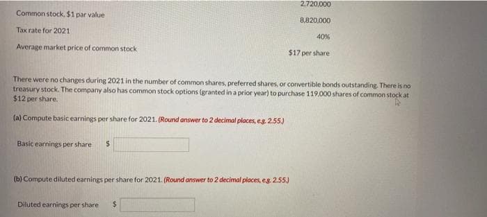 Common stock. $1 par value
Tax rate for 2021
Average market price of common stock
Basic earnings per share $
2,720,000
8,820,000
There were no changes during 2021 in the number of common shares, preferred shares, or convertible bonds outstanding. There is no
treasury stock. The company also has common stock options (granted in a prior year) to purchase 119,000 shares of common stock at
$12 per share.
(a) Compute basic earnings per share for 2021. (Round answer to 2 decimal places, e.g. 2.55.)
(b) Compute diluted earnings per share for 2021. (Round answer to 2 decimal places, eg. 2.55.)
Diluted earnings per share $
40%
$17 per share