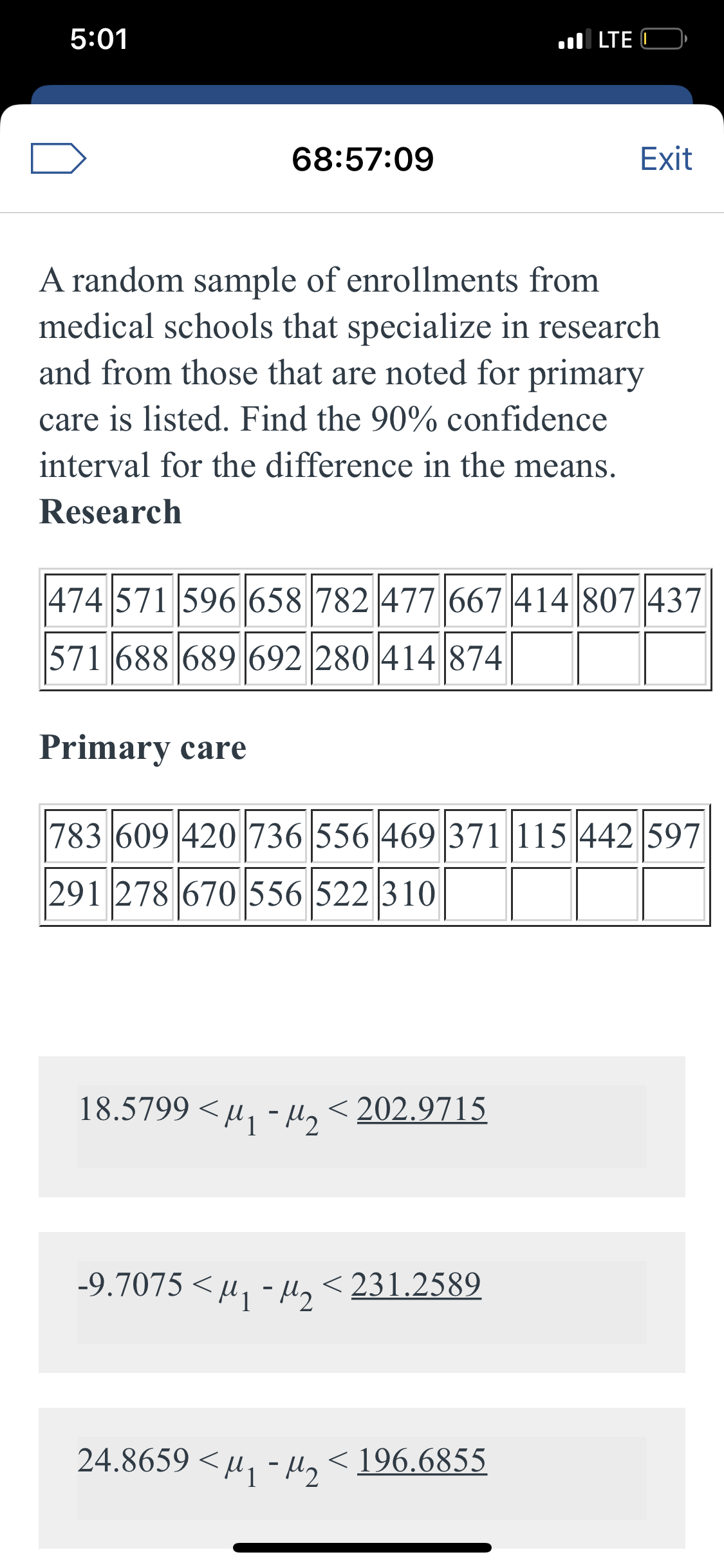 5:01
ul LTE C
68:57:09
Exit
A random sample of enrollments from
medical schools that specialize in research
and from those that are noted for primary
care is listed. Find the 90% confidence
interval for the difference in the means.
Research
|474 571 596 658 782 477 667 414 807|437
571 688 689 692 280 414 874
Primary care
783 609 420 736 556 469 371 115 442 597
291 278 670 556 522 310
18.5799 < u, - H, <202.9715
-9.7075 < µ, - µ, < 231.2589
24.8659 < µ1 -H2
< 196.6855
