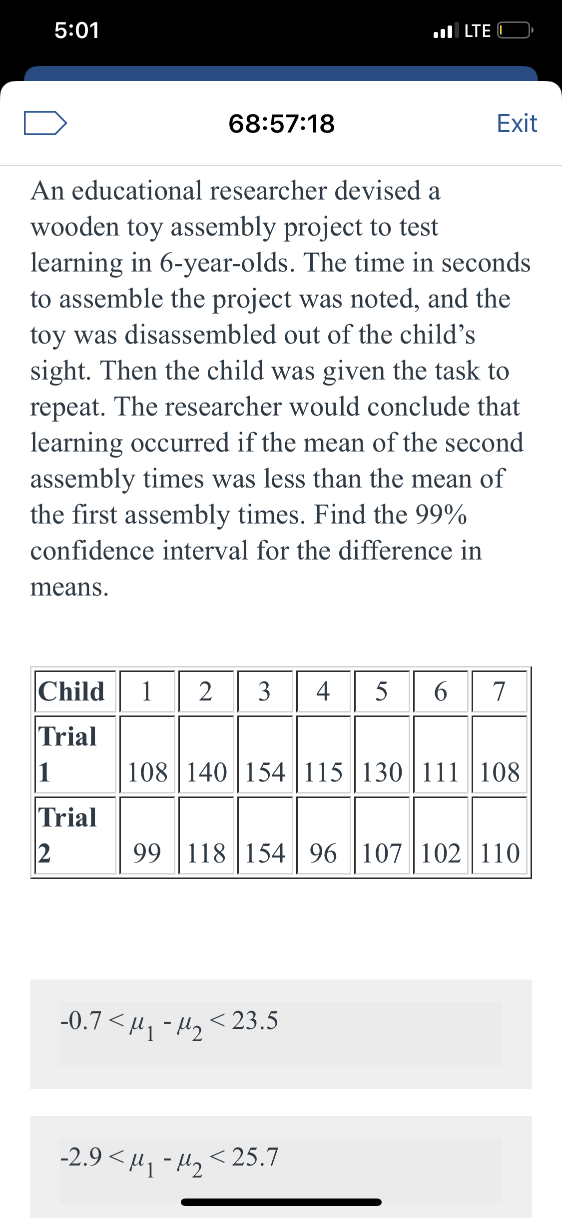 5:01
ul LTE C
68:57:18
Exit
An educational researcher devised a
wooden toy assembly project to test
learning in 6-year-olds. The time in seconds
to assemble the project was noted, and the
toy was disassembled out of the child's
sight. Then the child was given the task to
repeat. The researcher would conclude that
learning occurred if the mean of the second
assembly times was less than the mean of
the first assembly times. Find the 99%
confidence interval for the difference in
means.
Child
1
4
5
6.
Trial
108 | 140 154115 130 111 | 108
Trial
99 118 154 96 107 102 110
-0.7 <м, - м, <23.5
-2.9 <µ, - H, < 25.7
3.
