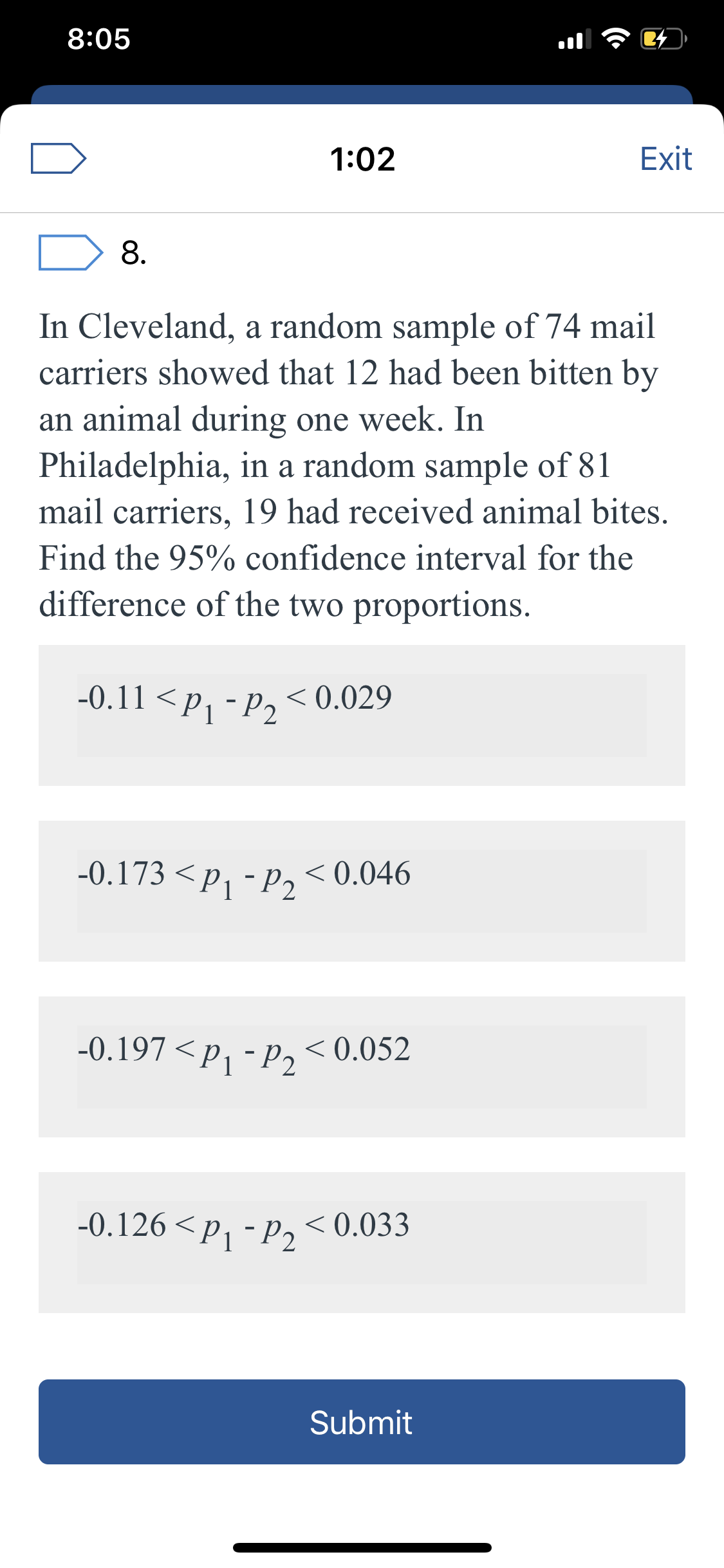 8:05
1:02
Exit
8.
In Cleveland, a random sample of 74 mail
carriers showed that 12 had been bitten by
an animal during one week. In
Philadelphia, in a random sample of 81
mail carriers, 19 had received animal bites.
Find the 95% confidence interval for the
difference of the two proportions.
-0.11 <P1 -P2
< 0.029
-0.173 <p, - p, < 0.046
-0.197 <P1-P2
< 0.052
-0.126 <p, - p, < 0.033
Submit
