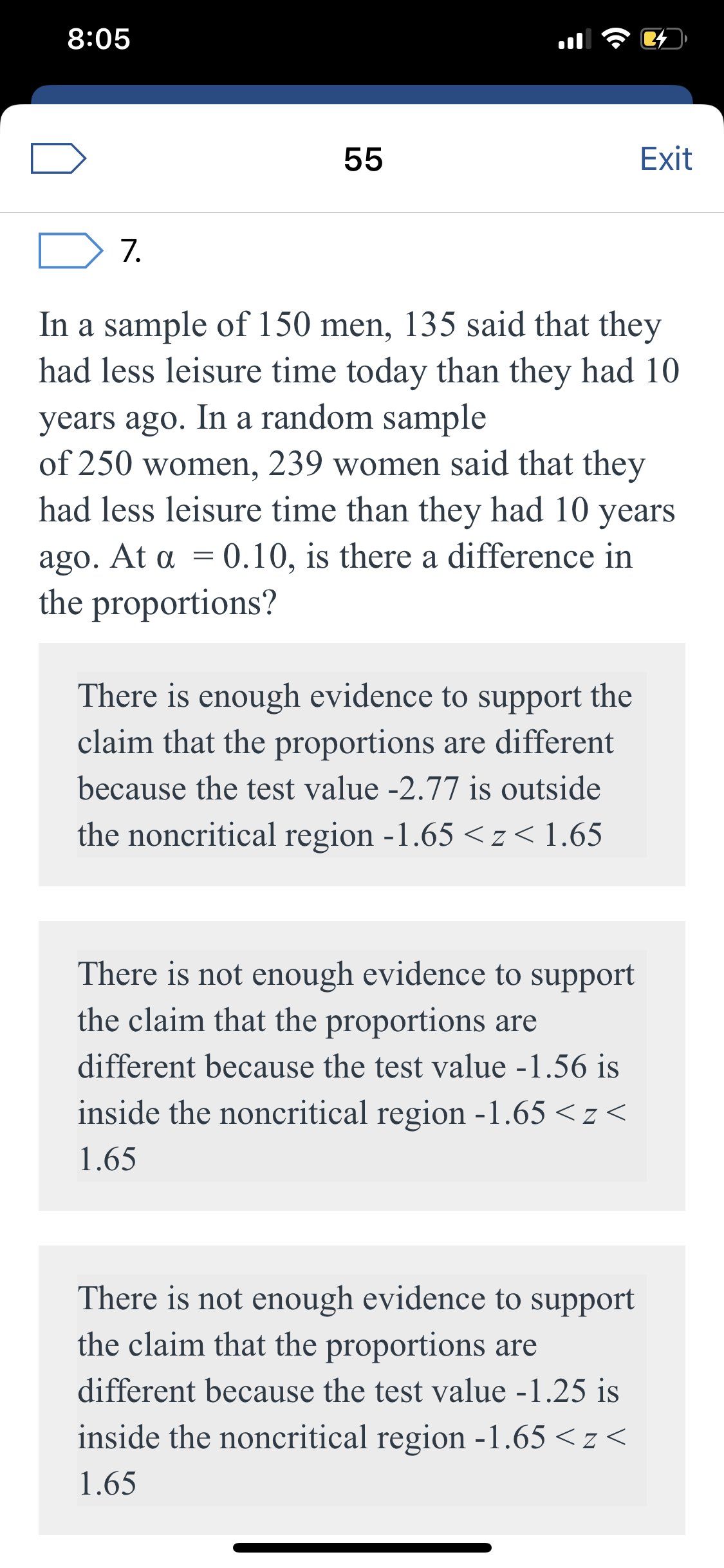 8:05
55
Exit
7.
In a sample of 150 men, 135 said that they
had less leisure time today than they had 10
years ago. In a random sample
of 250 women, 239 women said that they
had less leisure time than they had 10 years
ago. At a = 0.10, is there a difference in
the proportions?
There is enough evidence to support the
claim that the proportions are different
because the test value -2.77 is outside
the noncritical region -1.65 <z< 1.65
There is not enough evidence to support
the claim that the proportions are
different because the test value -1.56 is
inside the noncritical region -1.65 < z<
1.65
There is not enough evidence to support
the claim that the proportions are
different because the test value -1.25 is
inside the noncritical region -1.65 <z <
1.65
