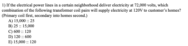 ### Transformer Coil Pairs for Supplying Electricity

**Question 1:**
If the electrical power lines in a certain neighborhood deliver electricity at 72,000 volts, which combination of the following transformer coil pairs will supply electricity at 120V to customers' homes? (Primary coil first, secondary into homes second.) 

**Options:**

A) 15,000 :: 25

B) 25 :: 15,000

C) 600 :: 120

D) 120 :: 600

E) 15,000 :: 120

---

### Explanation:

To solve this problem, we need to determine which pair of transformer coils can step down the voltage from 72,000 volts to 120 volts as required for the household electricity supply.

#### Basic Transformer Formula:
\[ \frac{V_p}{V_s} = \frac{N_p}{N_s} \]

Where:
- \( V_p \) = Primary voltage
- \( V_s \) = Secondary voltage
- \( N_p \) = Number of turns in the primary coil
- \( N_s \) = Number of turns in the secondary coil

For the given problem:
- \( V_p = 72,000 \) volts
- \( V_s = 120 \) volts

Let's analyze each option:

**Option A)** 15,000 :: 25
\[ \frac{72,000}{120} = 600 \Rightarrow \frac{15,000}{25} = 600 \]

This pair works because \( \frac{N_p}{N_s} = 600 \).

**Option B)** 25 :: 15,000
\[ \frac{72,000}{120} = 600 \Rightarrow \frac{25}{15,000} = 0.00166 \]

This pair does not work because the ratio is not 600.

**Option C)** 600 :: 120
\[ \frac{72,000}{120} = 600 \Rightarrow \frac{600}{120} = 5 \]

This pair does not work because the ratio is not 600.

**Option D)** 120 :: 600
\[ \frac{72,000}{120} = 600 \Rightarrow \frac{120}{600} = 0.2 \]

This pair does not work because the ratio is not 600.

**Option E)** 15,000