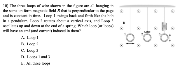 ### Induced EMF in Wire Loops

#### Question:
The three loops of wire shown in the figure are all hanging in the same uniform magnetic field \( B \) that is perpendicular to the page and is constant in time. Loop 1 swings back and forth like the bob in a pendulum, Loop 2 rotates about a vertical axis, and Loop 3 oscillates up and down at the end of a spring. Which loop (or loops) will have an emf (and current) induced in them?

#### Options:
A. Loop 1  
B. Loop 2  
C. Loop 3  
D. Loops 1 and 3  
E. All three loops

#### Explanation of the Diagram:
The diagram consists of three wire loops labeled 1, 2, and 3. Each loop is subjected to different types of motion:
1. **Loop 1:** This loop swings back and forth horizontally, similar to a pendulum, causing its position relative to the magnetic field to change over time.
2. **Loop 2:** This loop rotates around a vertical axis. As it rotates, different parts of the loop pass through the magnetic field at different times.
3. **Loop 3:** This loop moves up and down vertically, oscillating at the end of a spring. Its vertical position relative to the magnetic field changes over time.

#### Analysis:
- **Loop 1:** The pendulum-like motion changes the orientation of the loop relative to the magnetic field, which can induce an emf due to the changing magnetic flux through the loop.
- **Loop 2:** The rotation about the vertical axis ensures that parts of the loop are continually moving through the magnetic field, changing the magnetic flux through the loop and thus inducing an emf.
- **Loop 3:** The up-and-down oscillatory motion changes the area of the loop exposed to the magnetic field. This change in area leads to a varying magnetic flux through the loop, thereby inducing an emf.

As a result, all three loops undergo changes in magnetic flux due to their respective motions and will therefore have an emf induced in them.

#### Answer:
E. All three loops