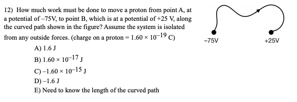 ### Physics Problem: Work Done on a Proton

#### Problem Statement:

**Q12)** How much work must be done to move a proton from point A, at a potential of -75V, to point B, which is at a potential of +25V, along the curved path shown in the figure? Assume the system is isolated from any outside forces. (Charge on a proton = 1.60 x 10⁻¹⁹ C)

#### Options:
- **A)** 1.6 J
- **B)** 1.60 x 10⁻¹⁷ J
- **C)** -1.60 x 10⁻¹⁵ J
- **D)** -1.6 J
- **E)** Need to know the length of the curved path

#### Diagram Description:
- The diagram shows a path from point A, which is at a potential of -75V, to point B, at a potential of +25V.
- The path is curved and indicated by an arrow moving from left (point A) to right (point B).

---

To solve this problem, we need to calculate the work done on the proton as it moves from point A to point B. 

**Solution Approach:**
The work done \(W\) in moving a charge \(q\) through a potential difference \(\Delta V\) is given by:

\[ W = q \Delta V \]

Where:
- \( q \) is the charge of the proton (1.60 x 10⁻¹⁹ C)
- \(\Delta V\) is the potential difference between the two points.

Therefore, the potential difference \(\Delta V\) is:

\[ \Delta V = V_B - V_A = 25V - (-75V) = 25V + 75V = 100V \]

Now, calculate the work done \(W\):

\[ W = (1.60 \times 10^{-19} \text{ C}) \times (100 \text{ V}) \]
\[ W = 1.60 \times 10^{-17} \text{ J} \]

From the given options, the correct answer is **B) 1.60 x 10⁻¹⁷ J**.