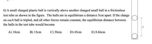 6) A small charged plastic ball is vertically above another charged small ball in a frictionless
test tube as shown in the figure. The balls are in equilibrium a distance 5cm apart. If the charge
on each ball is tripled, and all other forces remain constant, the equilibrium distance between
the balls in the test tube would become
d
A) 10cm
B) 15cm
C) 30cm
D) 45cm
E) 8.66cm
