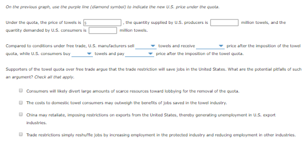 On the previous graph, use the purple line (diamond symbol) to indicate the new U.S. price under the quota.
Under the quota, the price of towels is s
quantity demanded by U.S. consumers is
the quantity supplied by U.S. producers is
million towels.
Compared to conditions under free trade, U.S. manufacturers sell
quota, while U.S. consumers buy
towels and pay
million towels, and the
towels and receive
price after the imposition of the towel quota.
price after the imposition of the towel
Supporters of the towel quota over free trade argue that the trade restriction will save jobs in the United States. What are the potential pitfalls of such
an argument? Check all that apply.
Consumers will likely divert large amounts of scarce resources toward lobbying for the removal of the quota.
The costs to domestic towel consumers may outweigh the benefits of jobs saved in the towel industry.
China may retaliate, imposing restrictions on exports from the United States, thereby generating unemployment in U.S. export
industries.
Trade restrictions simply reshuffle jobs by increasing employment in the protected industry and reducing employment in other industries.