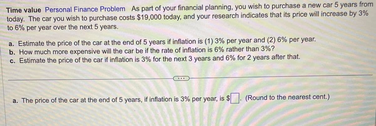 Time value Personal Finance Problem As part of your financial planning, you wish to purchase a new car 5 years from
today. The car you wish to purchase costs $19,000 today, and your research indicates that its price will increase by 3%
to 6% per year over the next 5 years.
a. Estimate the price of the car at the end of 5 years if inflation is (1) 3% per year and (2) 6% per year.
b. How much more expensive will the car be if the rate of inflation is 6% rather than 3%?
c. Estimate the price of the car if inflation is 3% for the next 3 years and 6% for 2 years after that.
a. The price of the car at the end of 5 years, if inflation is 3% per year, is $. (Round to the nearest cent.)